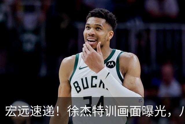 宏远速递！徐杰特训画面曝光，八冠功勋转投同曦，杜锋或签四年长约